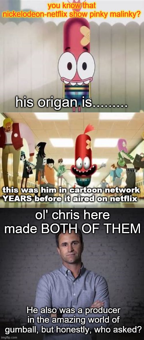PiNKy | you know that nickelodeon-netflix show pinky malinky? his origan is......... this was him in cartoon network YEARS before it aired on netflix; ol' chris here made BOTH OF THEM; He also was a producer in the amazing world of gumball, but honestly, who asked? | image tagged in memes,pinky malinky,the amazing world of gumball,chris garbutt | made w/ Imgflip meme maker