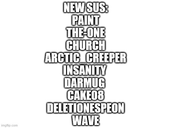 Blank White Template | NEW SUS:
PAINT
THE-ONE
CHURCH
ARCTIC_CREEPER
INSANITY 
DARMUG 
CAKE08
DELETIONESPEON
WAVE | image tagged in blank white template | made w/ Imgflip meme maker