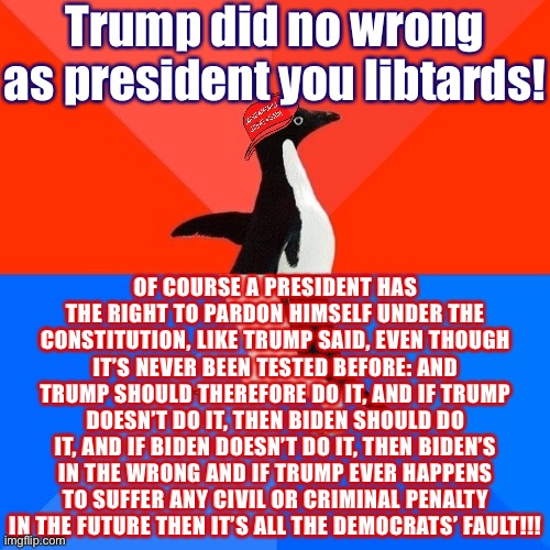 [Man, MAGA hat penguin: that was a lot of words on this subject for a dude who allegedly did no wrong] | Trump did no wrong as president you libtards! OF COURSE A PRESIDENT HAS THE RIGHT TO PARDON HIMSELF UNDER THE CONSTITUTION, LIKE TRUMP SAID, EVEN THOUGH IT’S NEVER BEEN TESTED BEFORE: AND TRUMP SHOULD THEREFORE DO IT, AND IF TRUMP DOESN’T DO IT, THEN BIDEN SHOULD DO IT, AND IF BIDEN DOESN’T DO IT, THEN BIDEN’S IN THE WRONG AND IF TRUMP EVER HAPPENS TO SUFFER ANY CIVIL OR CRIMINAL PENALTY IN THE FUTURE THEN IT’S ALL THE DEMOCRATS’ FAULT!!! | image tagged in socially awesome awkward penguin maga hat,trump is an asshole,trump supporters,pardon,president trump,trump | made w/ Imgflip meme maker