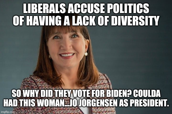 Liberals: Let's show our wokeness by choosing the old white guy over the woman. | LIBERALS ACCUSE POLITICS OF HAVING A LACK OF DIVERSITY; SO WHY DID THEY VOTE FOR BIDEN? COULDA HAD THIS WOMAN...JO JORGENSEN AS PRESIDENT. | image tagged in jo jorgensen,politics,stupid liberals,liberal hypocrisy,crybabies | made w/ Imgflip meme maker