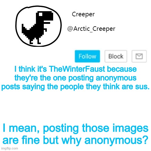 c'mon, I need answers | I think it's TheWinterFaust because they're the one posting anonymous posts saying the people they think are sus. I mean, posting those images are fine but why anonymous? | image tagged in creeper's announcement thing | made w/ Imgflip meme maker