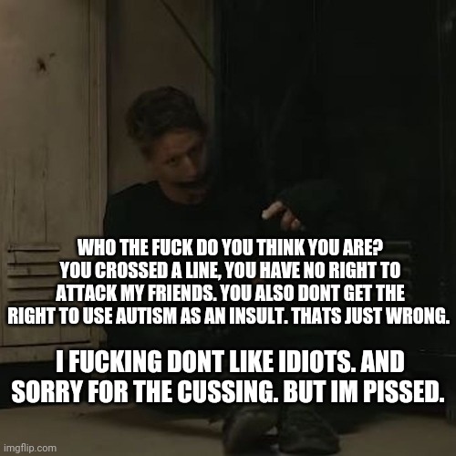 Sorry. Im done. Now | WHO THE FUCK DO YOU THINK YOU ARE? YOU CROSSED A LINE, YOU HAVE NO RIGHT TO ATTACK MY FRIENDS. YOU ALSO DONT GET THE RIGHT TO USE AUTISM AS AN INSULT. THATS JUST WRONG. I FUCKING DONT LIKE IDIOTS. AND SORRY FOR THE CUSSING. BUT IM PISSED. | image tagged in nf_fan | made w/ Imgflip meme maker