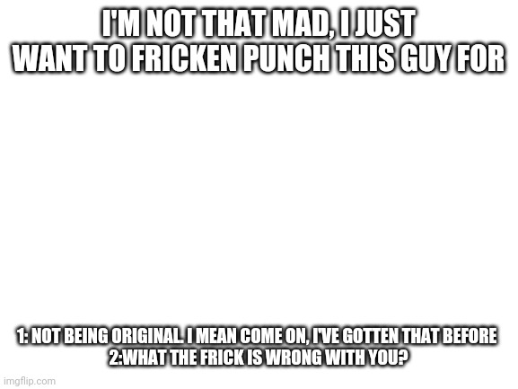 I... | I'M NOT THAT MAD, I JUST WANT TO FRICKEN PUNCH THIS GUY FOR; 1: NOT BEING ORIGINAL. I MEAN COME ON, I'VE GOTTEN THAT BEFORE 

2:WHAT THE FRICK IS WRONG WITH YOU? | image tagged in blank white template | made w/ Imgflip meme maker