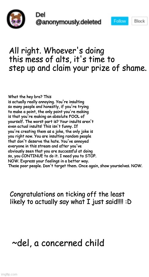 To whoever has been insulted by the alt maker(s): You people are AMAZING. Keep being you! | What the hey bro? This is actually really annoying. You're insulting so many people and honestly, if you're trying to make a point, the only point you're making is that you're making an absolute FOOL of yourself. The worst part is? Your insults aren't even actual insults! This isn't funny. If you're creating them as a joke, the only joke is you right now. You are insulting random people that don't deserve the hate. You've annoyed everyone in this stream and after you've obviously seen that you are successful at doing so, you CONTINUE to do it. I need you to STOP. NOW. Express your feelings in a better way. These poor people. Don't target them. Once again, show yourselves. NOW. All right. Whoever's doing this mess of alts, it's time to step up and claim your prize of shame. Congratulations on ticking off the least likely to actually say what I just said!!!! :D; ~del, a concerned child | image tagged in del announcement,blank white template | made w/ Imgflip meme maker