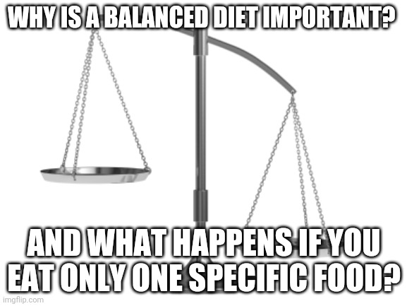 Fair and Un-Balanced | WHY IS A BALANCED DIET IMPORTANT? AND WHAT HAPPENS IF YOU EAT ONLY ONE SPECIFIC FOOD? | image tagged in fair and un-balanced | made w/ Imgflip meme maker