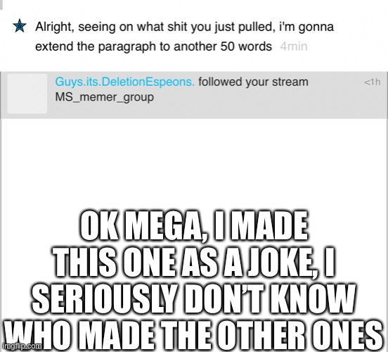 OK MEGA, I MADE THIS ONE AS A JOKE, I SERIOUSLY DON’T KNOW WHO MADE THE OTHER ONES | image tagged in white background | made w/ Imgflip meme maker