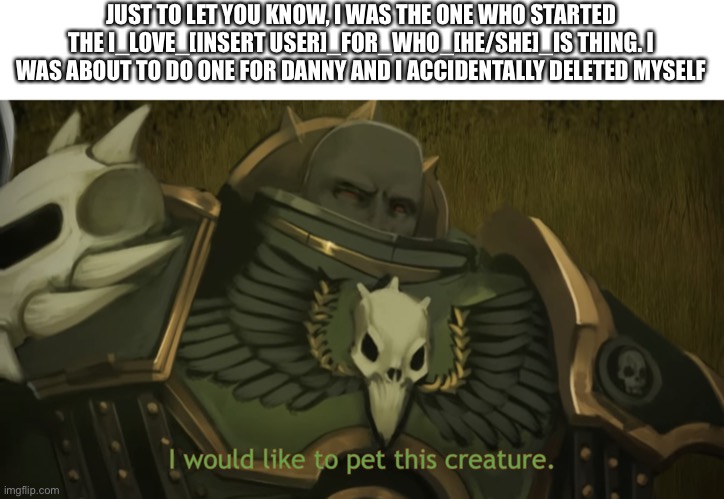 I would like to pet this creature | JUST TO LET YOU KNOW, I WAS THE ONE WHO STARTED THE I_LOVE_[INSERT USER]_FOR_WHO_[HE/SHE]_IS THING. I WAS ABOUT TO DO ONE FOR DANNY AND I ACCIDENTALLY DELETED MYSELF | image tagged in i would like to pet this creature | made w/ Imgflip meme maker