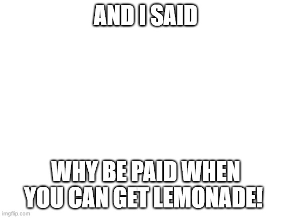 yes! | AND I SAID; WHY BE PAID WHEN YOU CAN GET LEMONADE! | image tagged in blank white template | made w/ Imgflip meme maker
