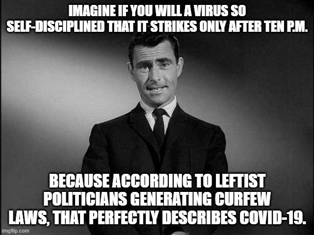 Remeber that it is all about -- hahahaha! -- the Science: | IMAGINE IF YOU WILL A VIRUS SO SELF-DISCIPLINED THAT IT STRIKES ONLY AFTER TEN P.M. BECAUSE ACCORDING TO LEFTIST POLITICIANS GENERATING CURFEW LAWS, THAT PERFECTLY DESCRIBES COVID-19. | image tagged in rod serling twilight zone | made w/ Imgflip meme maker