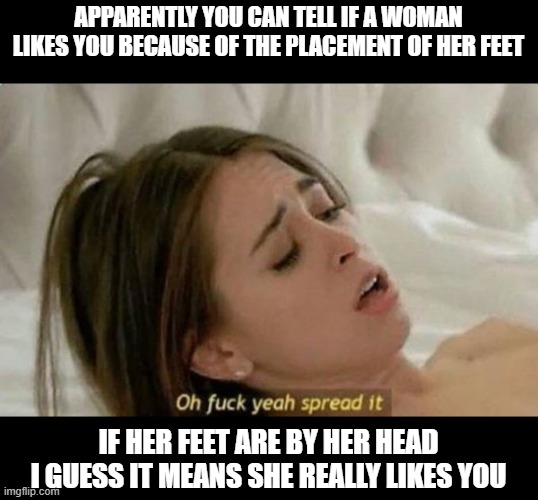 Legs UP | APPARENTLY YOU CAN TELL IF A WOMAN LIKES YOU BECAUSE OF THE PLACEMENT OF HER FEET; IF HER FEET ARE BY HER HEAD I GUESS IT MEANS SHE REALLY LIKES YOU | image tagged in fuck yeah spread it | made w/ Imgflip meme maker