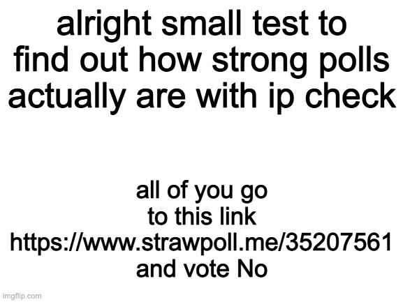 https://www.strawpoll.me/35207561 | alright small test to find out how strong polls actually are with ip check; all of you go to this link https://www.strawpoll.me/35207561 and vote No | image tagged in blank white template | made w/ Imgflip meme maker