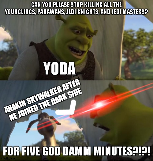 Star Wars The Revenge of the Sith be like: | CAN YOU PLEASE STOP KILLING ALL THE YOUNGLINGS, PADAWANS, JEDI KNIGNTS, AND JEDI MASTERS? YODA; ANAKIN SKYWALKER AFTER HE JOINED THE DARK SIDE; FOR FIVE GOD DAMM MINUTES?!?! | image tagged in shrek for five minutes,sith,star wars,yoda,anakin,dark side | made w/ Imgflip meme maker