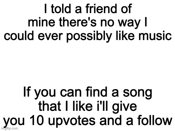 Blank White Template | I told a friend of mine there's no way I could ever possibly like music; If you can find a song that I like i'll give you 10 upvotes and a follow | image tagged in blank white template | made w/ Imgflip meme maker