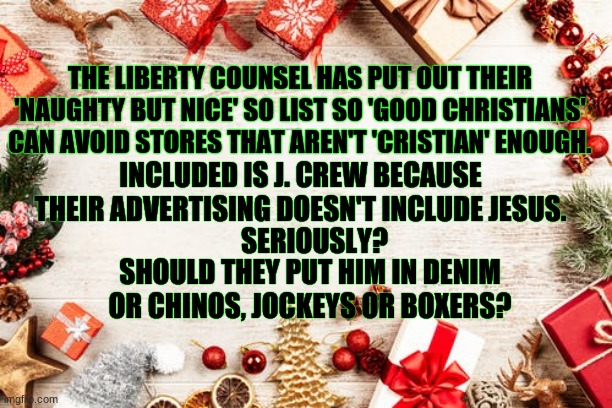war on christmas | THE LIBERTY COUNSEL HAS PUT OUT THEIR 'NAUGHTY BUT NICE' SO LIST SO 'GOOD CHRISTIANS' CAN AVOID STORES THAT AREN'T 'CRISTIAN' ENOUGH. INCLUDED IS J. CREW BECAUSE THEIR ADVERTISING DOESN'T INCLUDE JESUS. SERIOUSLY? SHOULD THEY PUT HIM IN DENIM OR CHINOS, JOCKEYS OR BOXERS? | image tagged in funny | made w/ Imgflip meme maker