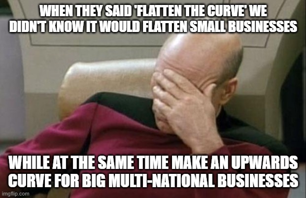 Captain Picard Facepalm Meme | WHEN THEY SAID 'FLATTEN THE CURVE' WE DIDN'T KNOW IT WOULD FLATTEN SMALL BUSINESSES; WHILE AT THE SAME TIME MAKE AN UPWARDS CURVE FOR BIG MULTI-NATIONAL BUSINESSES | image tagged in memes,captain picard facepalm | made w/ Imgflip meme maker