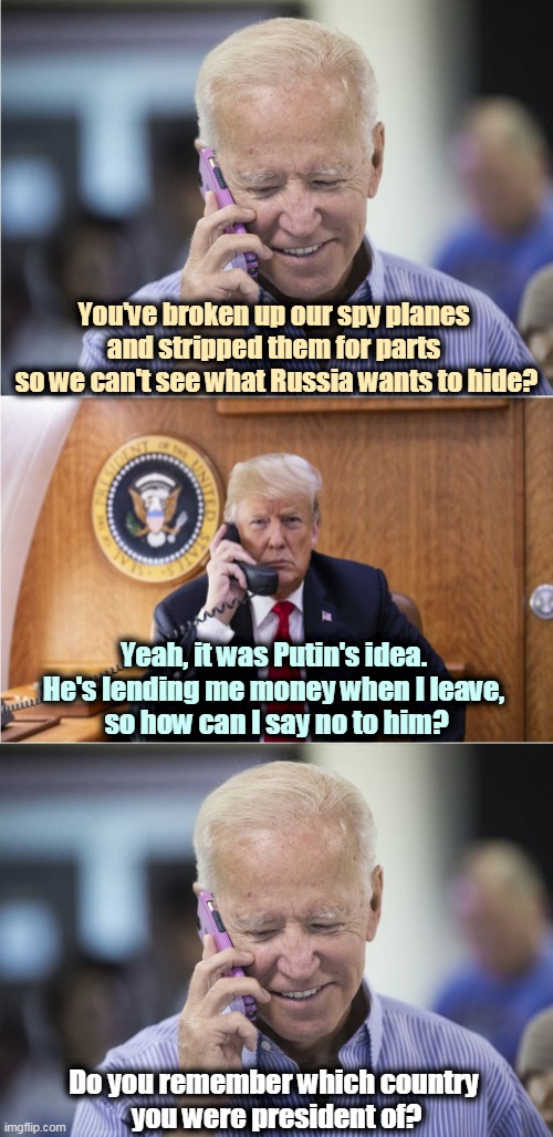 Trump with Putin's wish list again. | You've broken up our spy planes 
and stripped them for parts 
so we can't see what Russia wants to hide? Yeah, it was Putin's idea. 
He's lending me money when I leave, 
so how can I say no to him? Do you remember which country 
you were president of? | image tagged in biden-trump-call,putin,master,trump,servant | made w/ Imgflip meme maker