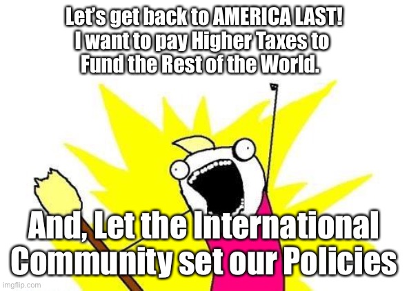 X All The Y | Let’s get back to AMERICA LAST!
I want to pay Higher Taxes to 
Fund the Rest of the World. And, Let the International Community set our Policies | image tagged in memes,x all the y | made w/ Imgflip meme maker