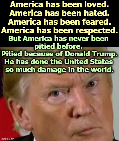 For the first time ever, other countries pity us. Trump has turned us into a sh*thole country. | America has been loved.
America has been hated.
America has been feared.
America has been respected. But America has never been 
pitied before. 
Pitied because of Donald Trump.
He has done the United States 
so much damage in the world. | image tagged in trump eyes dilated,trump,madman,destroy,america | made w/ Imgflip meme maker