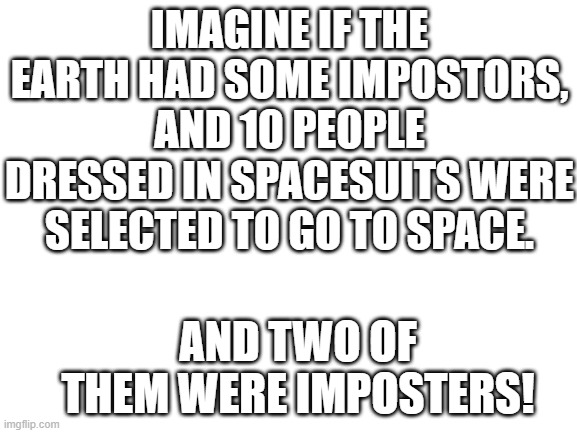 Guess what! | IMAGINE IF THE EARTH HAD SOME IMPOSTORS, AND 10 PEOPLE DRESSED IN SPACESUITS WERE SELECTED TO GO TO SPACE. AND TWO OF THEM WERE IMPOSTERS! | image tagged in blank white template | made w/ Imgflip meme maker