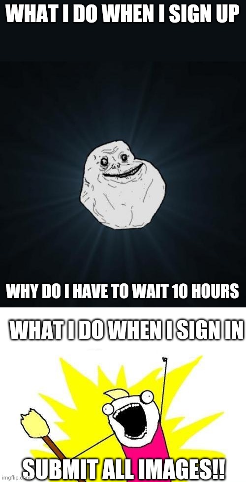True story | WHAT I DO WHEN I SIGN UP; WHY DO I HAVE TO WAIT 10 HOURS; WHAT I DO WHEN I SIGN IN; SUBMIT ALL IMAGES!! | image tagged in memes,forever alone,x all the y | made w/ Imgflip meme maker