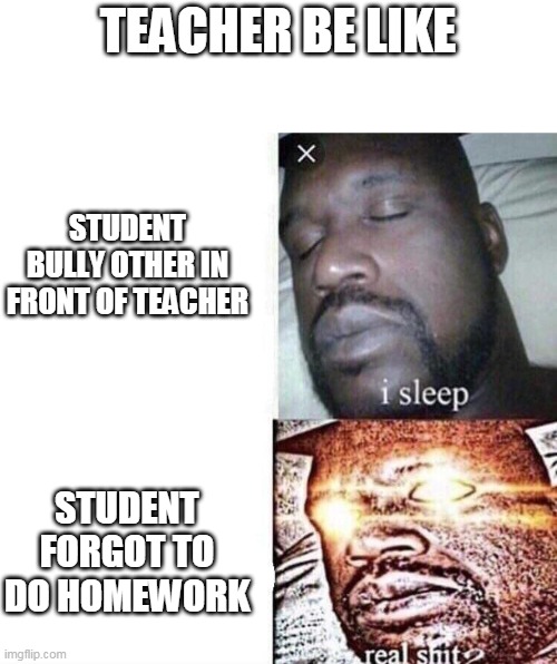 i sleep real shit | TEACHER BE LIKE; STUDENT BULLY OTHER IN FRONT OF TEACHER; STUDENT FORGOT TO DO HOMEWORK | image tagged in i sleep real shit | made w/ Imgflip meme maker