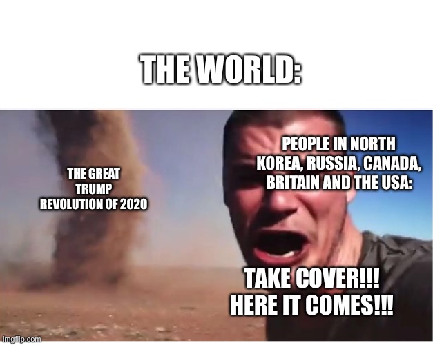 You’ve heard of the American revolution, but what about the great trump revolution!?!! | THE WORLD:; PEOPLE IN NORTH KOREA, RUSSIA, CANADA, BRITAIN AND THE USA:; THE GREAT TRUMP REVOLUTION OF 2020; TAKE COVER!!! HERE IT COMES!!! | image tagged in here it come meme | made w/ Imgflip meme maker