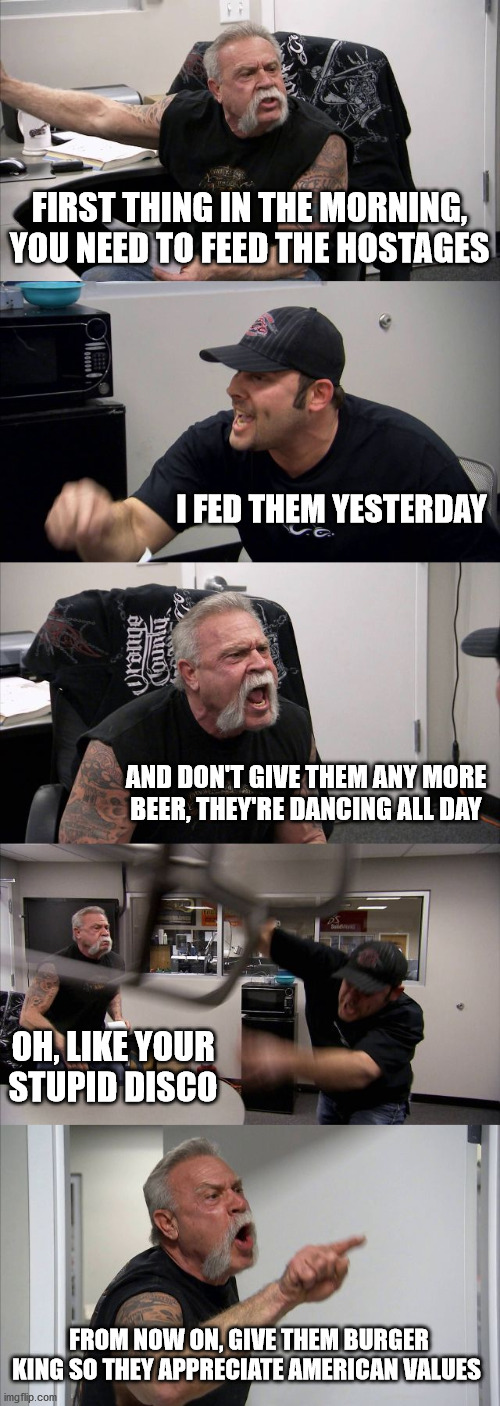 American Chopper Argument | FIRST THING IN THE MORNING, YOU NEED TO FEED THE HOSTAGES; I FED THEM YESTERDAY; AND DON'T GIVE THEM ANY MORE BEER, THEY'RE DANCING ALL DAY; OH, LIKE YOUR STUPID DISCO; FROM NOW ON, GIVE THEM BURGER KING SO THEY APPRECIATE AMERICAN VALUES | image tagged in memes,american chopper argument | made w/ Imgflip meme maker