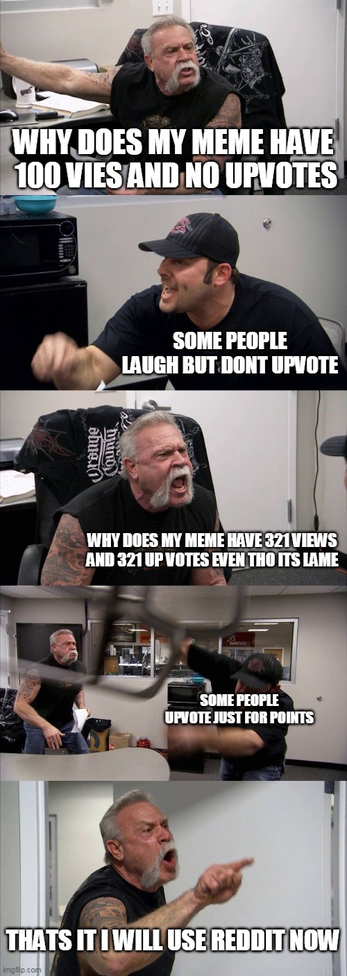 is this true? | WHY DOES MY MEME HAVE  100 VIES AND NO UPVOTES; SOME PEOPLE LAUGH BUT DONT UPVOTE; WHY DOES MY MEME HAVE 321 VIEWS AND 321 UP VOTES EVEN THO ITS LAME; SOME PEOPLE UPVOTE JUST FOR POINTS; THATS IT I WILL USE REDDIT NOW | image tagged in memes,american chopper argument | made w/ Imgflip meme maker