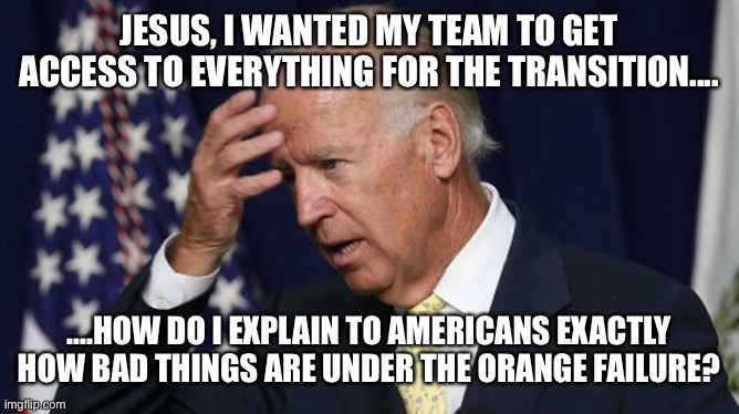 Joe Biden worries | JESUS, I WANTED MY TEAM TO GET ACCESS TO EVERYTHING FOR THE TRANSITION.... ....HOW DO I EXPLAIN TO AMERICANS EXACTLY HOW BAD THINGS ARE UNDER THE ORANGE FAILURE? | image tagged in joe biden worries | made w/ Imgflip meme maker
