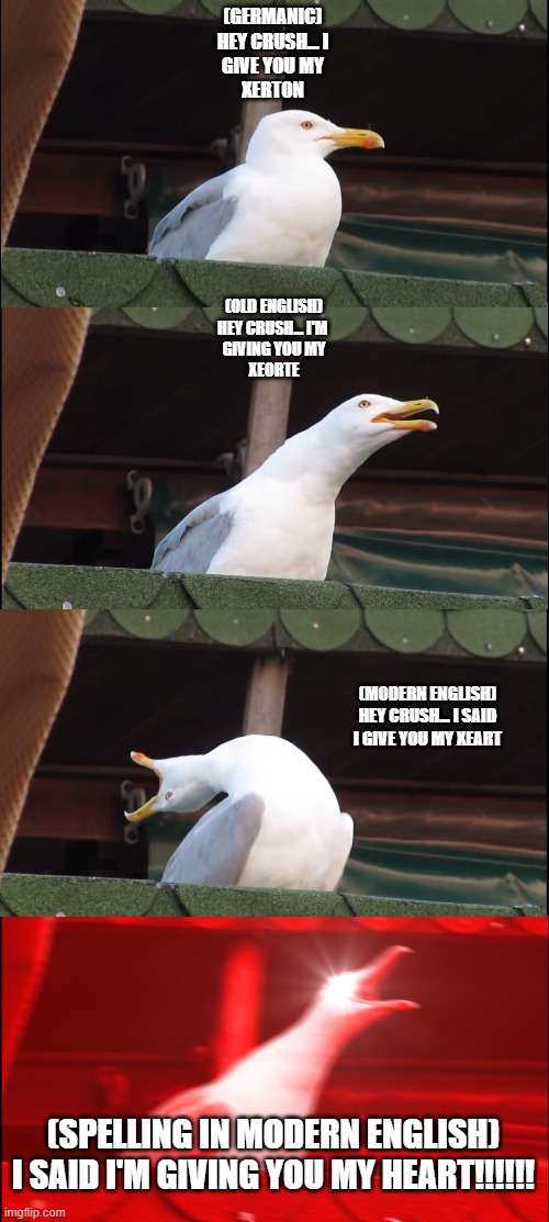 Inhaling Seagull | (GERMANIC)
HEY CRUSH... I
GIVE YOU MY
XERTON; (OLD ENGLISH)
HEY CRUSH... I'M 
GIVING YOU MY
XEORTE; (MODERN ENGLISH)
HEY CRUSH... I SAID
I GIVE YOU MY XEART; (SPELLING IN MODERN ENGLISH)
I SAID I'M GIVING YOU MY HEART!!!!!! | image tagged in memes,inhaling seagull | made w/ Imgflip meme maker