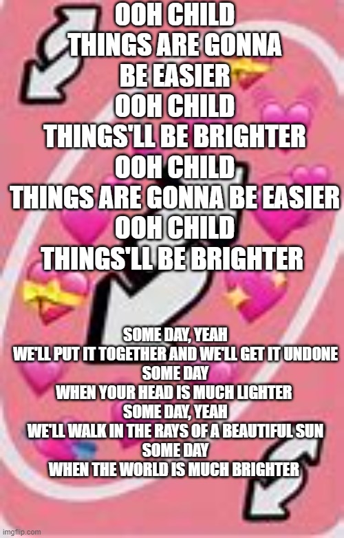 no u reverse card | OOH CHILD
THINGS ARE GONNA BE EASIER
OOH CHILD
THINGS'LL BE BRIGHTER
OOH CHILD
THINGS ARE GONNA BE EASIER
OOH CHILD
THINGS'LL BE BRIGHTER; SOME DAY, YEAH
WE'LL PUT IT TOGETHER AND WE'LL GET IT UNDONE
SOME DAY
WHEN YOUR HEAD IS MUCH LIGHTER 
SOME DAY, YEAH
WE'LL WALK IN THE RAYS OF A BEAUTIFUL SUN
SOME DAY
WHEN THE WORLD IS MUCH BRIGHTER | image tagged in no u reverse card | made w/ Imgflip meme maker