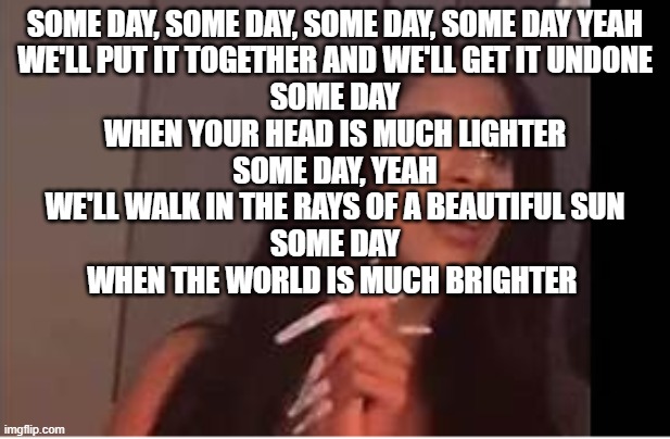 what is dat | SOME DAY, SOME DAY, SOME DAY, SOME DAY YEAH
WE'LL PUT IT TOGETHER AND WE'LL GET IT UNDONE
SOME DAY
WHEN YOUR HEAD IS MUCH LIGHTER
SOME DAY, YEAH
WE'LL WALK IN THE RAYS OF A BEAUTIFUL SUN
SOME DAY
WHEN THE WORLD IS MUCH BRIGHTER | image tagged in what is dat | made w/ Imgflip meme maker