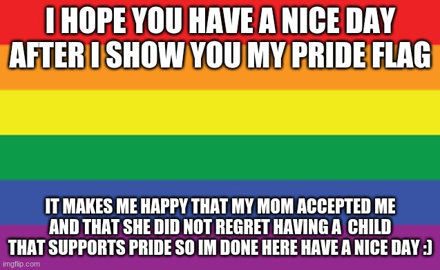 PRIDE | I HOPE YOU HAVE A NICE DAY AFTER I SHOW YOU MY PRIDE FLAG; IT MAKES ME HAPPY THAT MY MOM ACCEPTED ME AND THAT SHE DID NOT REGRET HAVING A  CHILD THAT SUPPORTS PRIDE SO IM DONE HERE HAVE A NICE DAY :) | image tagged in pride | made w/ Imgflip meme maker