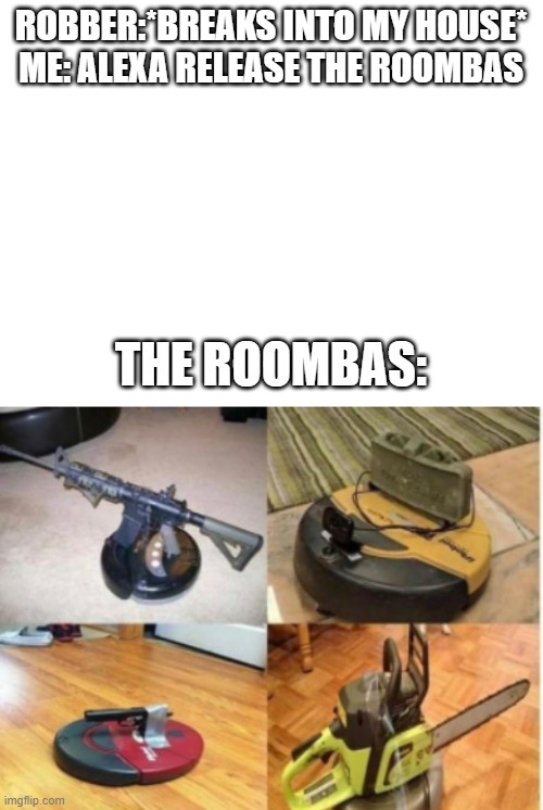 Why have a security system when you can have Roombas? | ROBBER:*BREAKS INTO MY HOUSE*
ME: ALEXA RELEASE THE ROOMBAS; THE ROOMBAS: | image tagged in blank white template | made w/ Imgflip meme maker