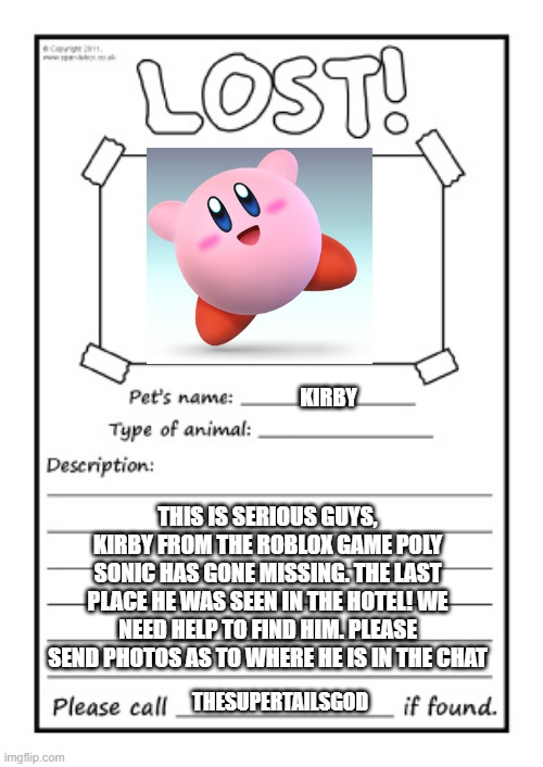 Missing Poster | KIRBY; THIS IS SERIOUS GUYS, KIRBY FROM THE ROBLOX GAME POLY SONIC HAS GONE MISSING. THE LAST PLACE HE WAS SEEN IN THE HOTEL! WE NEED HELP TO FIND HIM. PLEASE SEND PHOTOS AS TO WHERE HE IS IN THE CHAT; THESUPERTAILSGOD | image tagged in missing poster,kirby | made w/ Imgflip meme maker