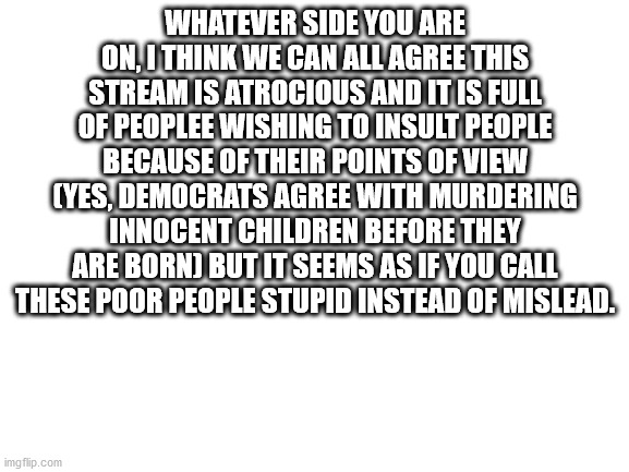 Blank White Template | WHATEVER SIDE YOU ARE ON, I THINK WE CAN ALL AGREE THIS STREAM IS ATROCIOUS AND IT IS FULL OF PEOPLEE WISHING TO INSULT PEOPLE BECAUSE OF THEIR POINTS OF VIEW (YES, DEMOCRATS AGREE WITH MURDERING INNOCENT CHILDREN BEFORE THEY ARE BORN) BUT IT SEEMS AS IF YOU CALL THESE POOR PEOPLE STUPID INSTEAD OF MISLEAD. | image tagged in blank white template | made w/ Imgflip meme maker