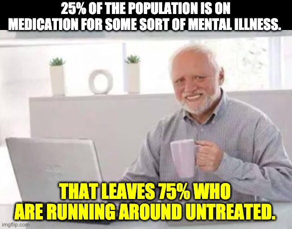 Meds | 25% OF THE POPULATION IS ON MEDICATION FOR SOME SORT OF MENTAL ILLNESS. THAT LEAVES 75% WHO ARE RUNNING AROUND UNTREATED. | image tagged in harold | made w/ Imgflip meme maker