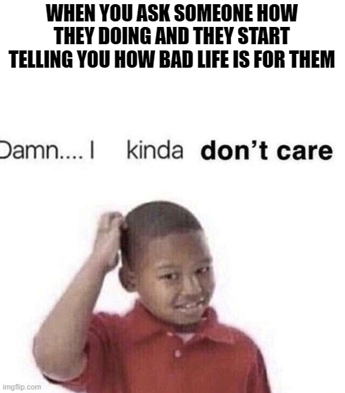 Lets be honest.... | WHEN YOU ASK SOMEONE HOW THEY DOING AND THEY START TELLING YOU HOW BAD LIFE IS FOR THEM | image tagged in damn i kinda dont care | made w/ Imgflip meme maker