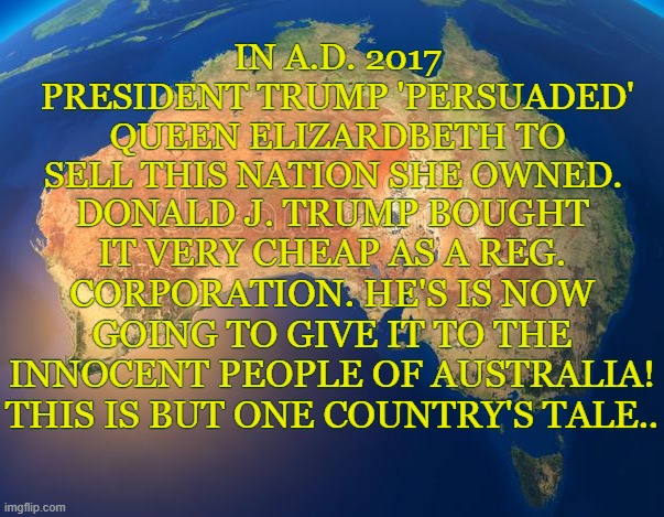australia freed by trump | IN A.D. 2017 PRESIDENT TRUMP 'PERSUADED' QUEEN ELIZARDBETH TO SELL THIS NATION SHE OWNED. DONALD J. TRUMP BOUGHT IT VERY CHEAP AS A REG. CORPORATION. HE'S IS NOW GOING TO GIVE IT TO THE INNOCENT PEOPLE OF AUSTRALIA! THIS IS BUT ONE COUNTRY'S TALE.. | image tagged in australia,trump,queen,free,people | made w/ Imgflip meme maker