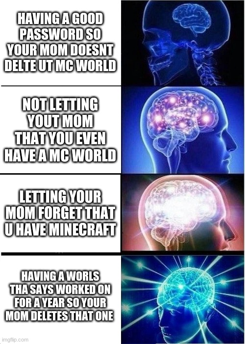 Expanding Brain | HAVING A GOOD PASSWORD SO YOUR MOM DOESNT DELTE UT MC WORLD; NOT LETTING YOUT MOM THAT YOU EVEN HAVE A MC WORLD; LETTING YOUR MOM FORGET THAT U HAVE MINECRAFT; HAVING A WORLS THA SAYS WORKED ON FOR A YEAR SO YOUR MOM DELETES THAT ONE | image tagged in memes,expanding brain | made w/ Imgflip meme maker