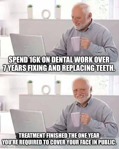 I’m seething internally. | SPEND 16K ON DENTAL WORK OVER 7 YEARS FIXING AND REPLACING TEETH. TREATMENT FINISHED THE ONE YEAR YOU’RE REQUIRED TO COVER YOUR FACE IN PUBLIC. | image tagged in memes,hide the pain harold | made w/ Imgflip meme maker
