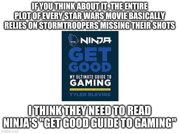 get good kid | IF YOU THINK ABOUT IT, THE ENTIRE PLOT OF EVERY STAR WARS MOVIE BASICALLY RELIES ON STORMTROOPERS MISSING THEIR SHOTS; I THINK THEY NEED TO READ NINJA'S "GET GOOD GUIDE TO GAMING" | image tagged in blank white template | made w/ Imgflip meme maker