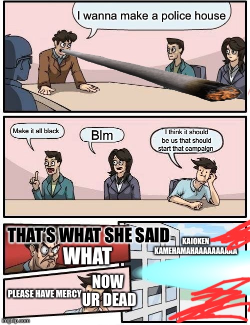 Boardroom Meeting Suggestion | I wanna make a police house; Make it all black; Blm; I think it should be us that should start that campaign; KAIOKEN KAMEHAMAHAAAAAAAAAA; THAT’S WHAT SHE SAID; WHAT; NOW  UR DEAD; PLEASE HAVE MERCY | image tagged in memes,boardroom meeting suggestion | made w/ Imgflip meme maker