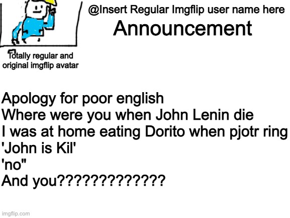 Blank White Template | @Insert Regular Imgflip user name here; Announcement; Totally regular and original imgflip avatar; Apology for poor english 

Where were you when John Lenin die
I was at home eating Dorito when pjotr ring
'John is Kil'
'no"
And you????????????? | image tagged in blank white template | made w/ Imgflip meme maker