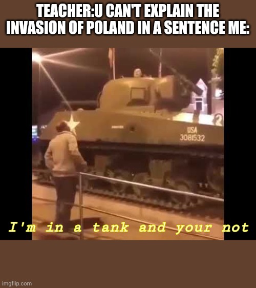 Invasion of Poland | TEACHER:U CAN'T EXPLAIN THE INVASION OF POLAND IN A SENTENCE ME:; I'm in a tank and your not | image tagged in ww2,poland,tank | made w/ Imgflip meme maker