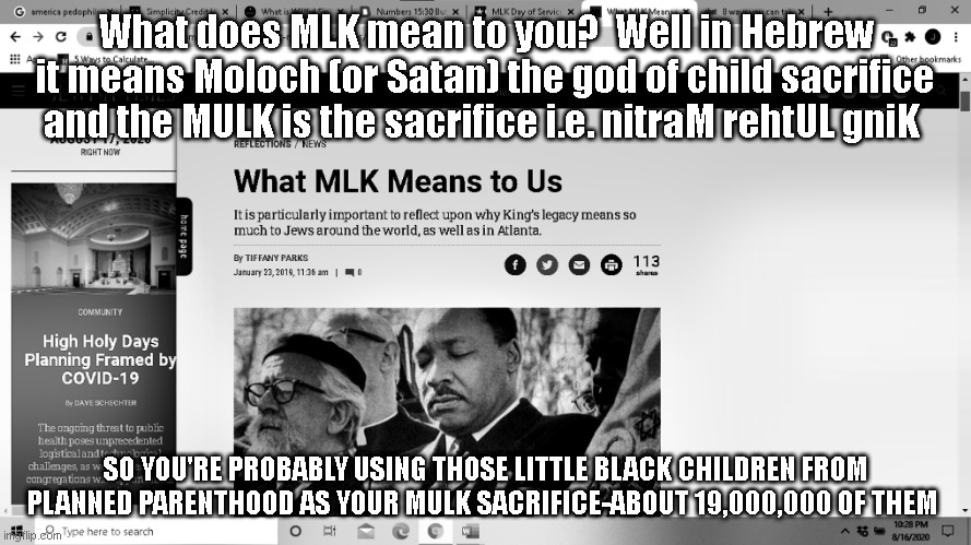 MLK and MULK Sacrifice | What does MLK mean to you?  Well in Hebrew it means Moloch (or Satan) the god of child sacrifice and the MULK is the sacrifice i.e. nitraM rehtUL gniK; SO YOU'RE PROBABLY USING THOSE LITTLE BLACK CHILDREN FROM PLANNED PARENTHOOD AS YOUR MULK SACRIFICE-ABOUT 19,000,000 OF THEM | image tagged in religion,politics | made w/ Imgflip meme maker