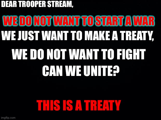 This is a treaty | DEAR TROOPER STREAM, WE DO NOT WANT TO START A WAR; WE JUST WANT TO MAKE A TREATY, WE DO NOT WANT TO FIGHT; CAN WE UNITE? THIS IS A TREATY | image tagged in black background | made w/ Imgflip meme maker