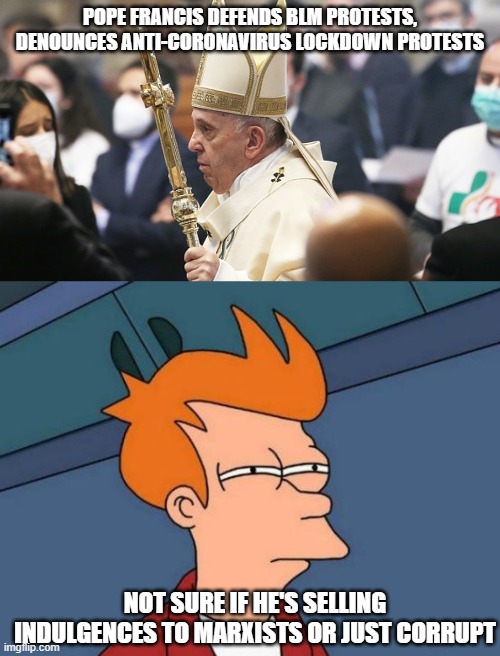 double standards are no standards | POPE FRANCIS DEFENDS BLM PROTESTS, DENOUNCES ANTI-CORONAVIRUS LOCKDOWN PROTESTS; NOT SURE IF HE'S SELLING INDULGENCES TO MARXISTS OR JUST CORRUPT | image tagged in pope francis,memes,futurama fry,lockdown,authoritarianism,big government | made w/ Imgflip meme maker