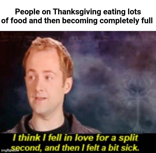 Eating and then becoming completely full on Thanksgiving | People on Thanksgiving eating lots of food and then becoming completely full | image tagged in i think i fell in love for a split second,memes,thanksgiving,happy thanksgiving,funny,blank white template | made w/ Imgflip meme maker
