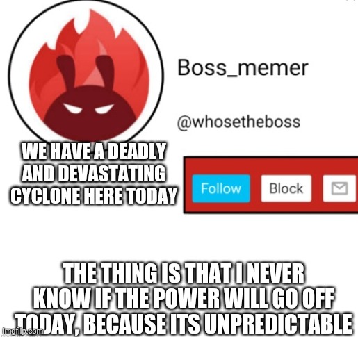 Makes 2020 EVEN WORSER, as its only here in the south of India, bad luck hits :// | WE HAVE A DEADLY AND DEVASTATING CYCLONE HERE TODAY; THE THING IS THAT I NEVER KNOW IF THE POWER WILL GO OFF TODAY, BECAUSE ITS UNPREDICTABLE | image tagged in boss-memer's announcementtemplate | made w/ Imgflip meme maker